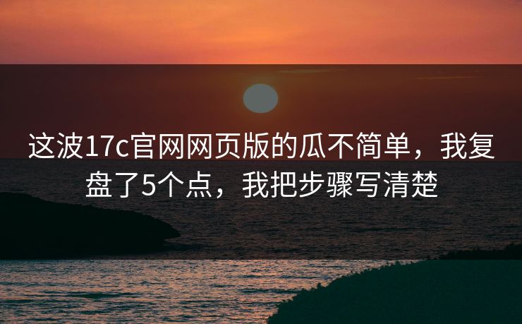 这波17c官网网页版的瓜不简单，我复盘了5个点，我把步骤写清楚