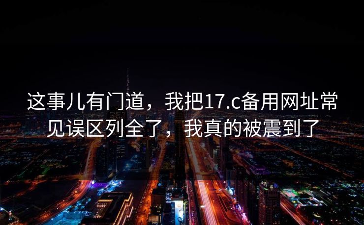 这事儿有门道，我把17.c备用网址常见误区列全了，我真的被震到了