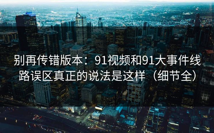 别再传错版本:91视频和91大事件线路误区真正的说法是这样(细节全) 别再传错版本:91视频和91大事件线路误区真正的说法是这样(细节全)