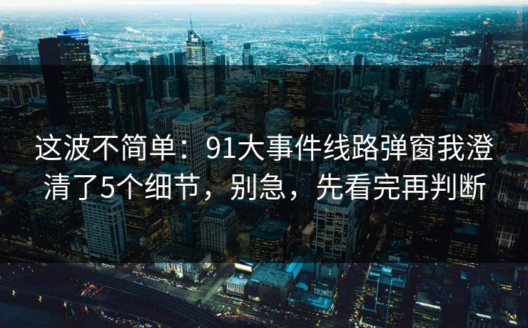 这波不简单：91大事件线路弹窗我澄清了5个细节，别急，先看完再判断