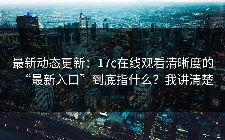 最新动态更新：17c在线观看清晰度的“最新入口”到底指什么？我讲清楚