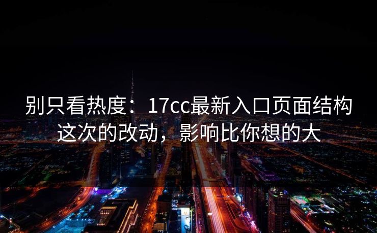 别只看热度：17cc最新入口页面结构这次的改动，影响比你想的大