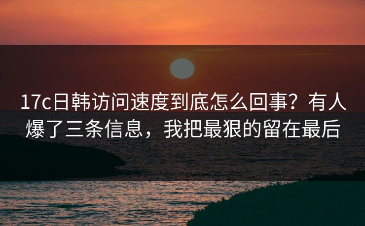 17c日韩访问速度到底怎么回事？有人爆了三条信息，我把最狠的留在最后