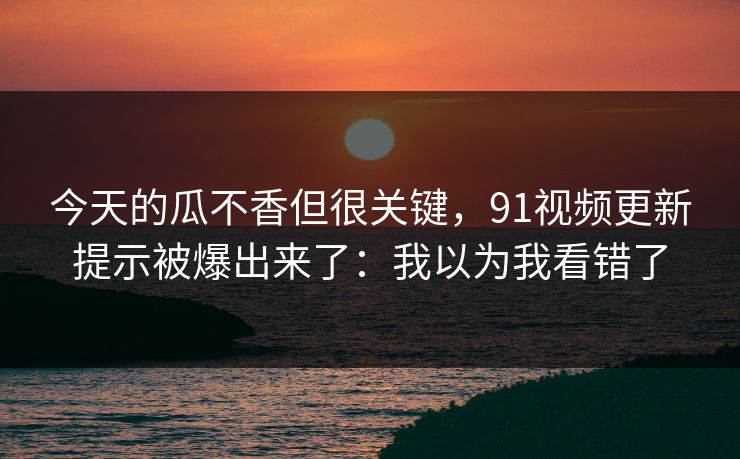 今天的瓜不香但很关键,91视频更新提示被爆出来了:我以为我看错了 今天的瓜不香但很关键,91视频更新提示被爆出来了:我以为我看错了