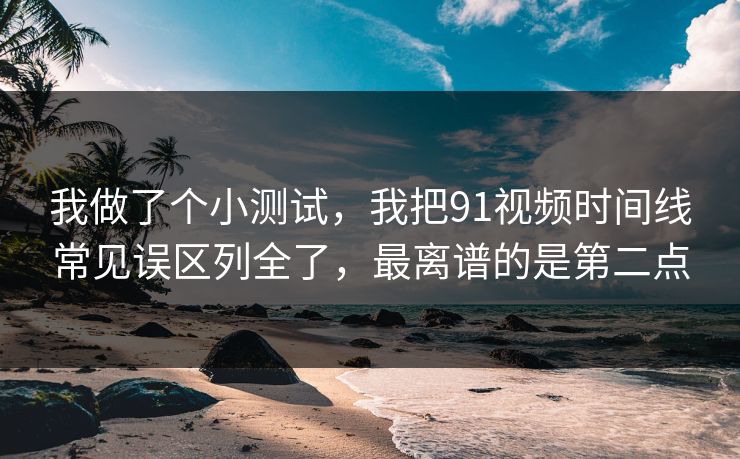 我做了个小测试，我把91视频时间线常见误区列全了，最离谱的是第二点