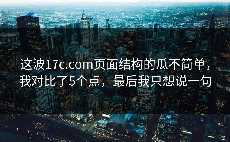 这波17c.com页面结构的瓜不简单，我对比了5个点，最后我只想说一句