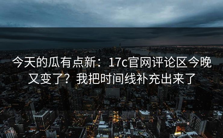 今天的瓜有点新：17c官网评论区今晚又变了？我把时间线补充出来了