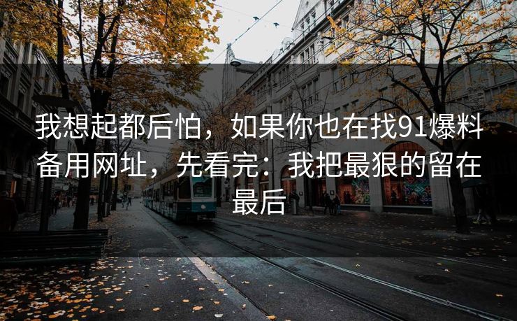 我想起都后怕,如果你也在找91爆料备用网址,先看完:我把最狠的留在最后 我想起都后怕,如果你也在找91爆料备用网址,先看完:我把最狠的留在最后