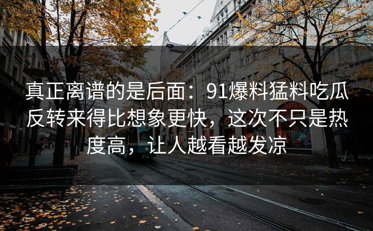 真正离谱的是后面:91爆料猛料吃瓜反转来得比想象更快,这次不只是热度高,让人越看越发凉 真正离谱的是后面:91爆料猛料吃瓜反转来得比想象更快,这次不只是热度高,让人越看越发凉