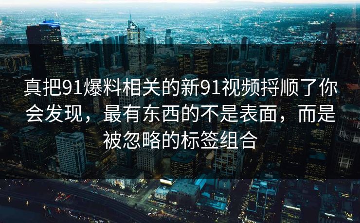 真把91爆料相关的新91视频捋顺了你会发现,最有东西的不是表面,而是被忽略的标签组合 真把91爆料相关的新91视频捋顺了你会发现,最有东西的不是表面,而是被忽略的标签组合