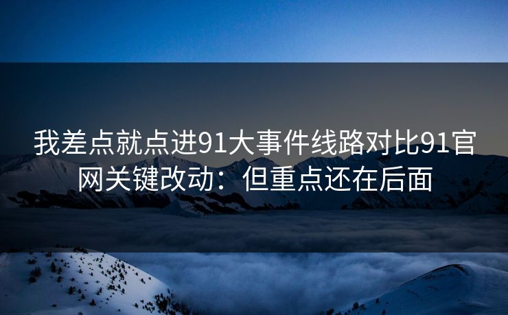 我差点就点进91大事件线路对比91官网关键改动：但重点还在后面