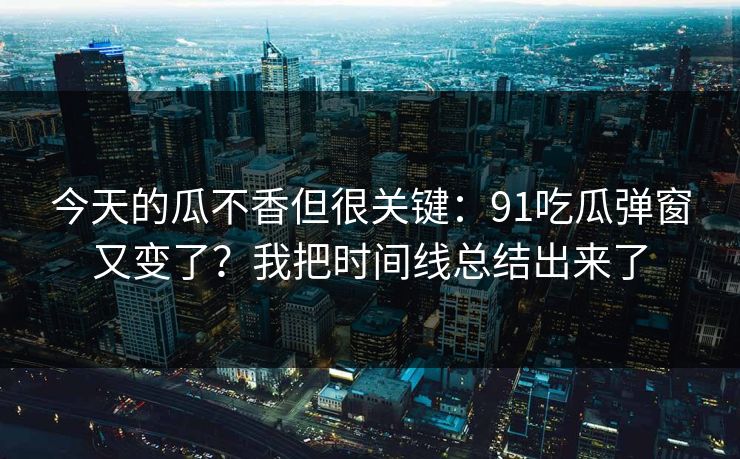 今天的瓜不香但很关键：91吃瓜弹窗又变了？我把时间线总结出来了
