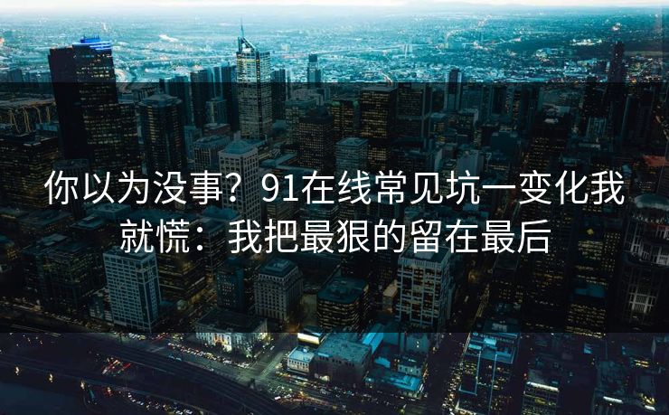 你以为没事？91在线常见坑一变化我就慌：我把最狠的留在最后