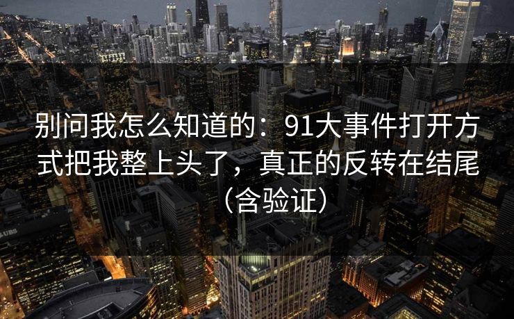 别问我怎么知道的：91大事件打开方式把我整上头了，真正的反转在结尾（含验证）
