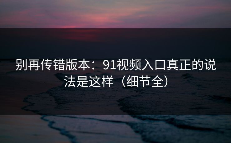 别再传错版本：91视频入口真正的说法是这样（细节全）