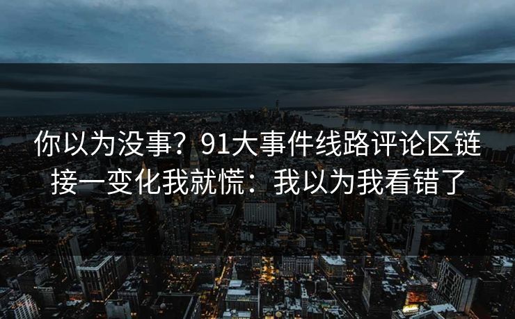你以为没事？91大事件线路评论区链接一变化我就慌：我以为我看错了