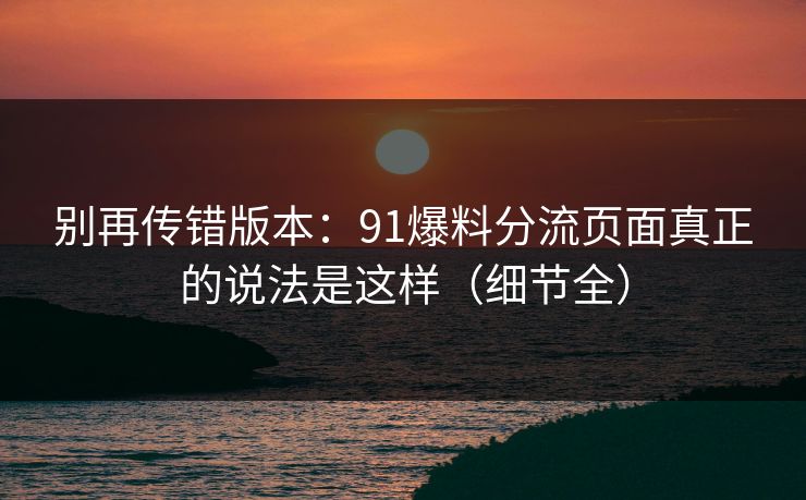 别再传错版本：91爆料分流页面真正的说法是这样（细节全）