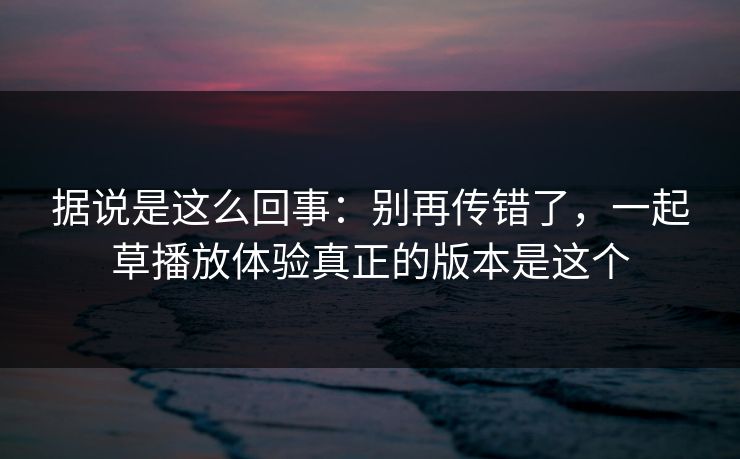 据说是这么回事：别再传错了，一起草播放体验真正的版本是这个
