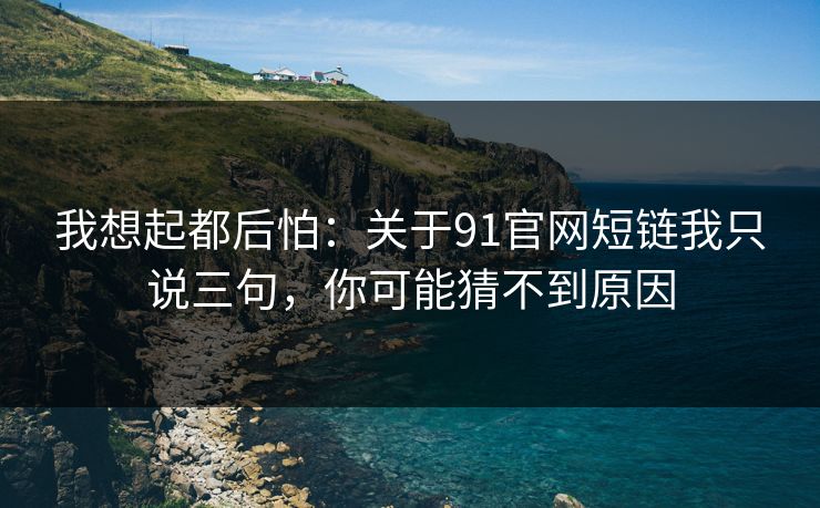 我想起都后怕:关于91官网短链我只说三句,你可能猜不到原因 我想起都后怕:关于91官网短链我只说三句,你可能猜不到原因