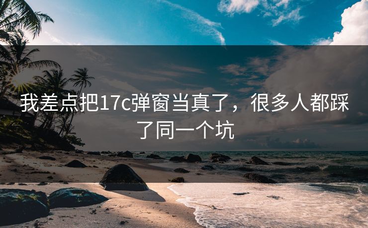 我差点把17c弹窗当真了，很多人都踩了同一个坑