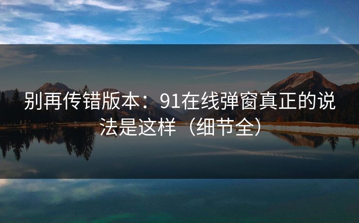 别再传错版本：91在线弹窗真正的说法是这样（细节全）