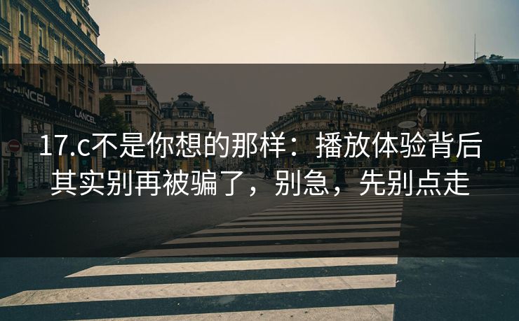 17.c不是你想的那样：播放体验背后其实别再被骗了，别急，先别点走