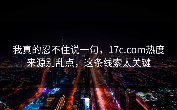 我真的忍不住说一句，17c.com热度来源别乱点，这条线索太关键