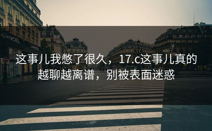这事儿我憋了很久，17.c这事儿真的越聊越离谱，别被表面迷惑