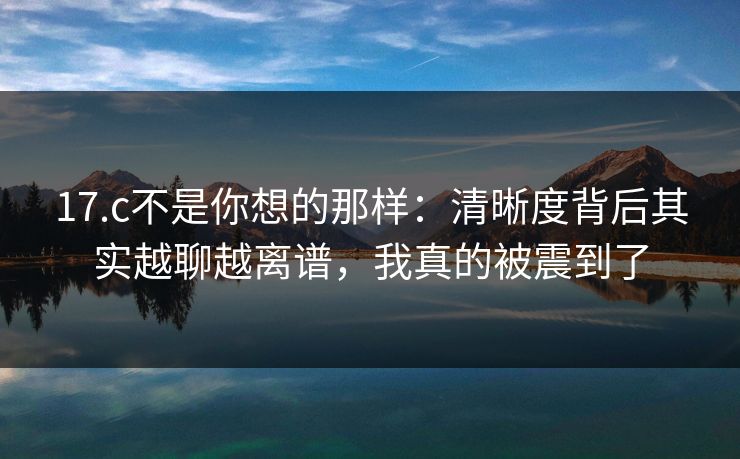 17.c不是你想的那样：清晰度背后其实越聊越离谱，我真的被震到了