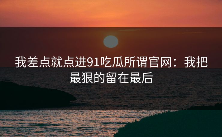 我差点就点进91吃瓜所谓官网：我把最狠的留在最后
