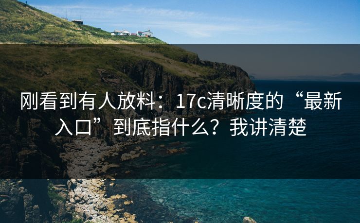 刚看到有人放料：17c清晰度的“最新入口”到底指什么？我讲清楚