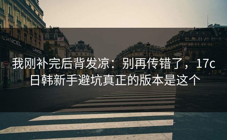 我刚补完后背发凉:别再传错了,17c日韩新手避坑真正的版本是这个 我刚补完后背发凉:别再传错了,17c日韩新手避坑真正的版本是这个