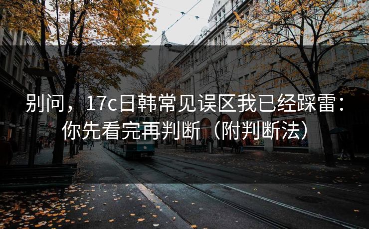 别问，17c日韩常见误区我已经踩雷：你先看完再判断（附判断法）