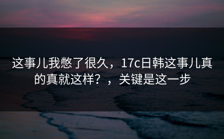 这事儿我憋了很久，17c日韩这事儿真的真就这样？，关键是这一步