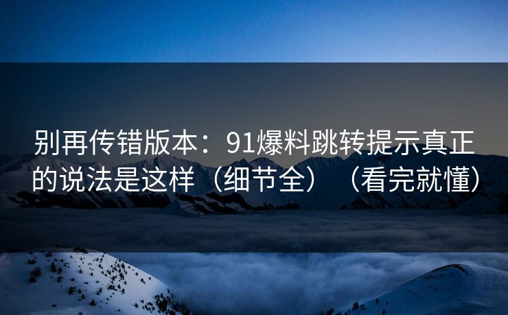 别再传错版本：91爆料跳转提示真正的说法是这样（细节全）（看完就懂）