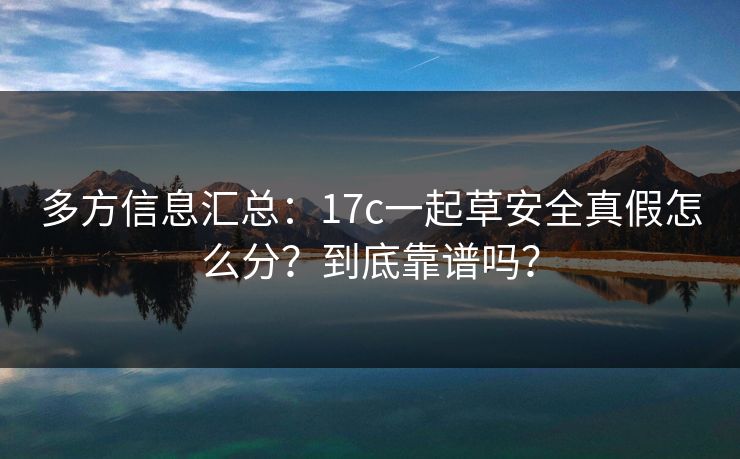 多方信息汇总：17c一起草安全真假怎么分？到底靠谱吗？