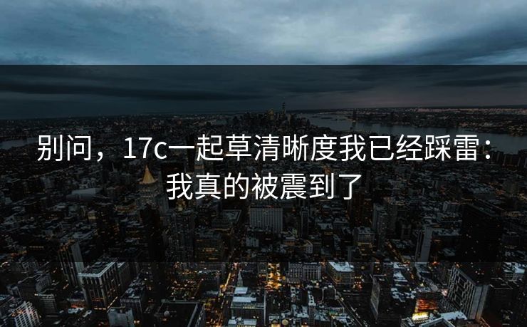 别问，17c一起草清晰度我已经踩雷：我真的被震到了