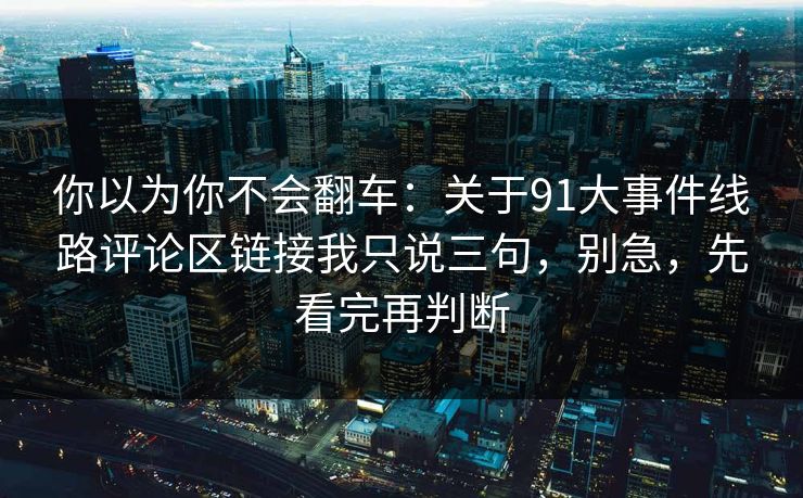 你以为你不会翻车：关于91大事件线路评论区链接我只说三句，别急，先看完再判断