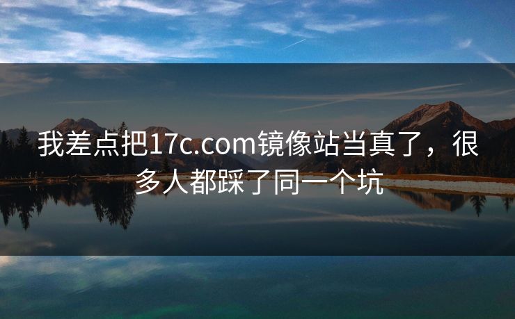 我差点把17c.com镜像站当真了，很多人都踩了同一个坑