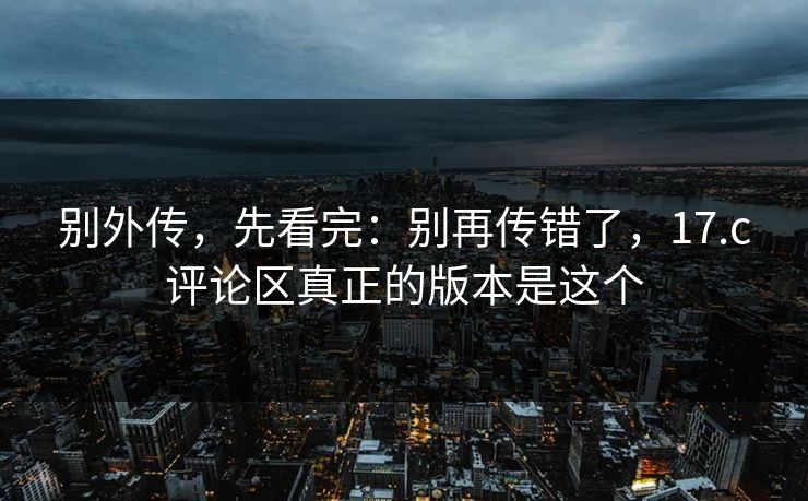 别外传，先看完：别再传错了，17.c评论区真正的版本是这个
