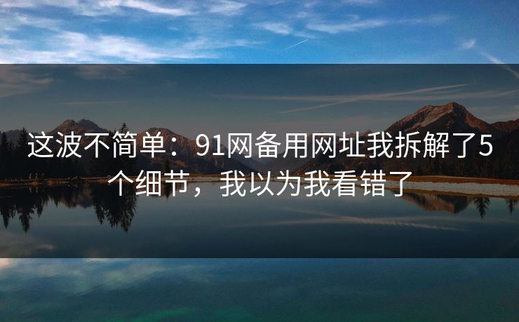 这波不简单：91网备用网址我拆解了5个细节，我以为我看错了