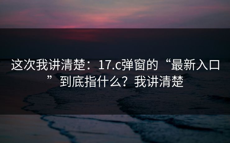 这次我讲清楚：17.c弹窗的“最新入口”到底指什么？我讲清楚