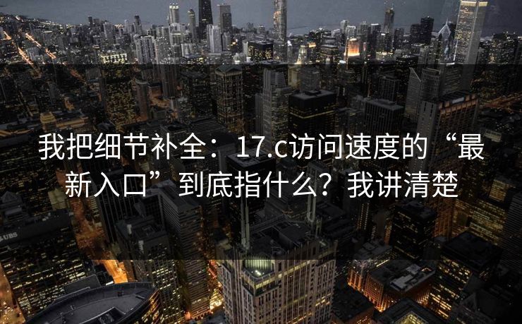 我把细节补全：17.c访问速度的“最新入口”到底指什么？我讲清楚