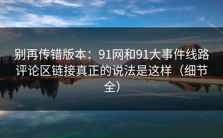 别再传错版本：91网和91大事件线路评论区链接真正的说法是这样（细节全）