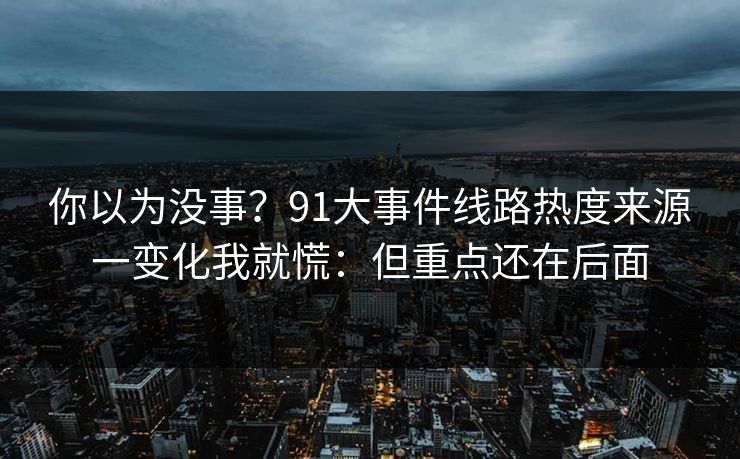 你以为没事？91大事件线路热度来源一变化我就慌：但重点还在后面