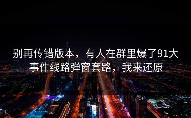 别再传错版本，有人在群里爆了91大事件线路弹窗套路，我来还原