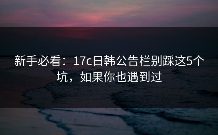 新手必看：17c日韩公告栏别踩这5个坑，如果你也遇到过