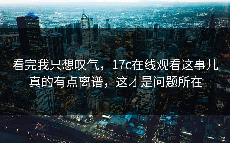 看完我只想叹气，17c在线观看这事儿真的有点离谱，这才是问题所在