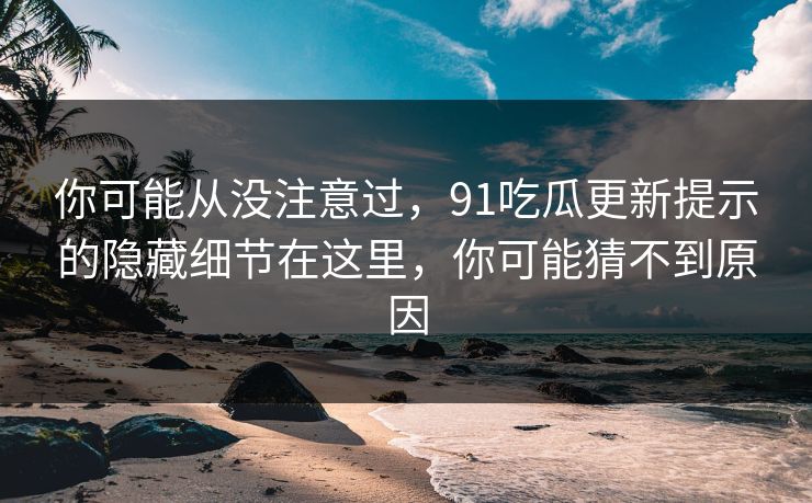 你可能从没注意过，91吃瓜更新提示的隐藏细节在这里，你可能猜不到原因