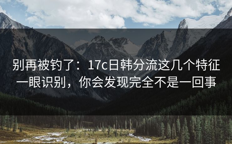别再被钓了：17c日韩分流这几个特征一眼识别，你会发现完全不是一回事